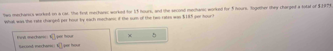 Two mechanics worked on a car. The first mechanic worked for 15 hours, and the second mechanic worked for 5 hours. Together they charged a total of $1975. 
What was the rate charged per hour by each mechanic if the sum of the two rates was $185 per hour? 
First mechanic: $□ per hour × 5
Second mechanic: $□ per hour