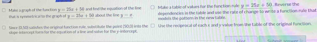 Make a graph of the function y=25x+50 and find the equation of the line Make a table of values for the function rule y=25x+50. Reverse the 
that is symmetrical to the graph of y=25x+50 about the line y=x. dependencies in the table and use the rate of change to write a function rule that 
models the pattern in the new table. 
Since (0,50) satisfes the original function rule, substitute the point (50,0) into the Use the reciprocal of each x and y value from the table of the original function. 
slope-intercept form for the equation of a line and solve for the y-intercept. 
Hint Submit answer
