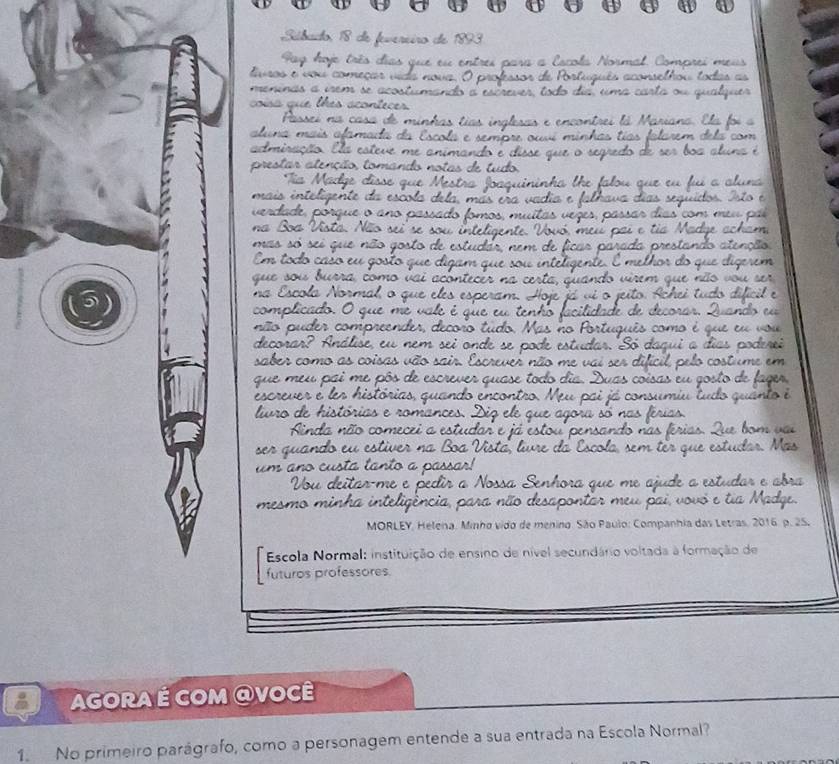 com o co is a 
q u e m e u p a i o 
escrever e ler histórias, 
liuro de histórias e rom 
inda não comecei 
ser quando eu estiver na Boa I Mäs 
um ano custa lanto a 
u deitar m ossa S enhor que me ajude a estudar e abra 
mesmo minha inteligé para não desapontar meu pai, vovó e tia Madge. 
MORLEY, Helena, Minho vido de menino. São Paulo: Companhia das Letras, 2016. p. 25. 
Escola Normal: instituição de ensino de nível secundário voltada à formação de 
futuros professores. 
Agora é com @você 
1. No primeiro parágrafo, como a personagem entende a sua entrada na Escola Normal?