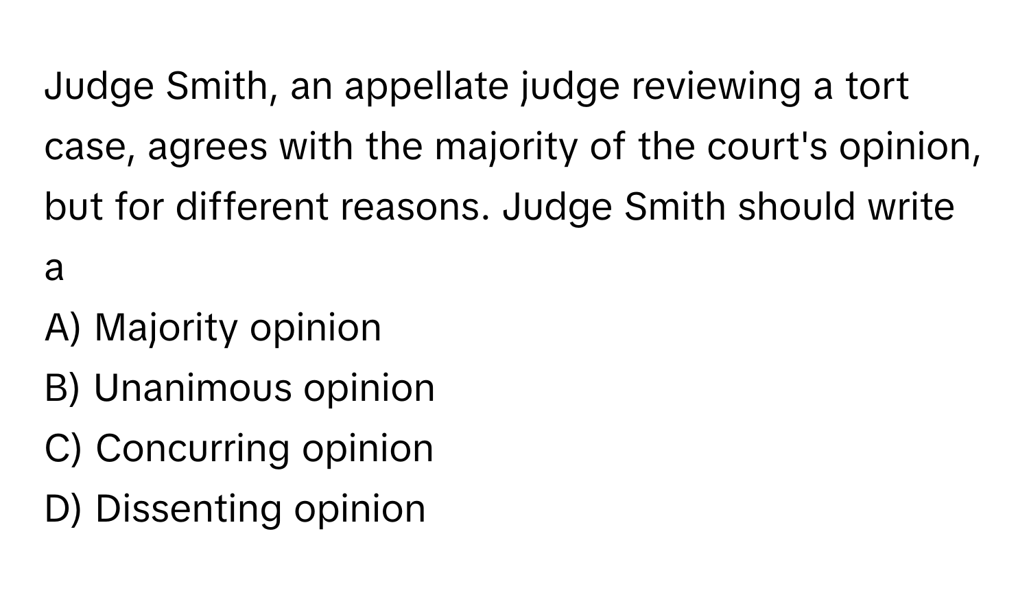 Judge Smith, an appellate judge reviewing a tort case, agrees with the majority of the court's opinion, but for different reasons. Judge Smith should write a 

A) Majority opinion 
B) Unanimous opinion 
C) Concurring opinion 
D) Dissenting opinion