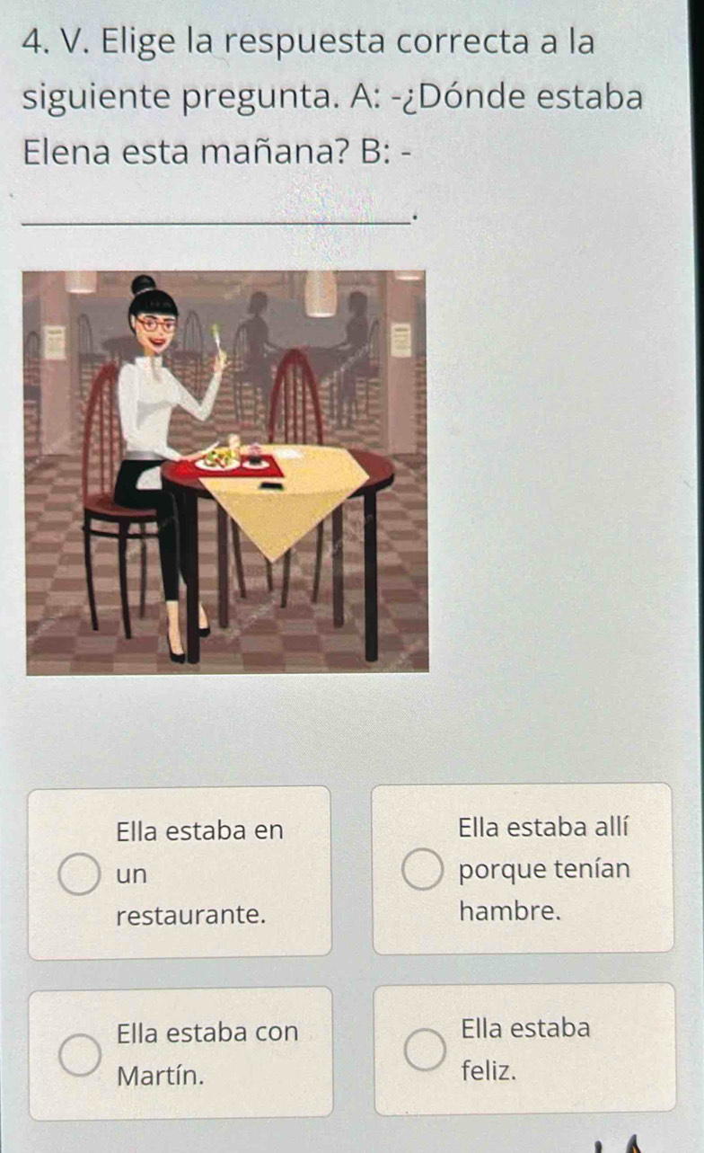 Elige la respuesta correcta a la
siguiente pregunta. A: -¿Dónde estaba
Elena esta mañana? B: -
.
Ella estaba en Ella estaba allí
un porque tenían
restaurante. hambre.
Ella estaba con Ella estaba
Martín. feliz.