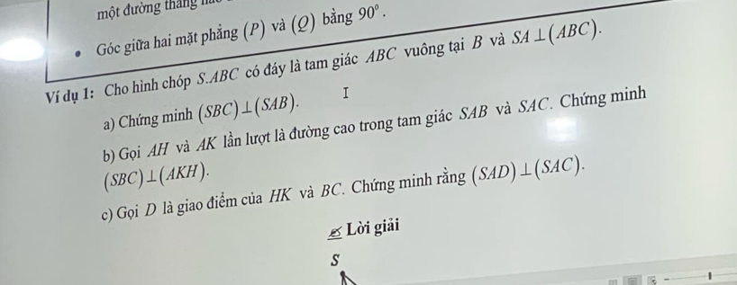 một đường tháng h 
Góc giữa hai mặt phẳng (P) và (Q) bằng 90°. 
Ví dụ 1: Cho hình chóp S. ABC có đáy là tam giác ABC vuông tại B và SA⊥ (ABC). 
a) Chứng minh (SBC)⊥ (SAB). I 
b) Gọi AH và AK lần lượt là đường cao trong tam giác SAB và SAC. Chứng minh
(SBC)⊥ (AKH). 
c) Gọi D là giao điểm của HK và BC. Chứng minh rằng (SAD)⊥ (SAC). 
£ Lời giải 
s