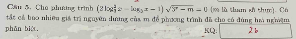 Cho phương trình (2log _3^(2x-log _3)x-1)sqrt(3^x-m)=0 (m là tham số thực). Có 
tất cả bao nhiêu giá trị nguyên dương của m để phương trình đã cho có đúng hai nghiệm 
phân biệt. KQ: