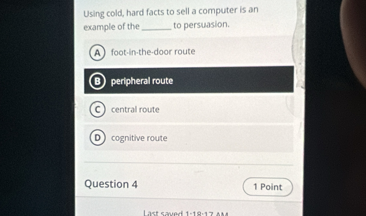 Using cold, hard facts to sell a computer is an
example of the_ to persuasion.
Afoot-in-the-door route
B peripheral route
C ) central route
D ) cognitive route
Question 4 1 Point
Last saved 1· 18· 17