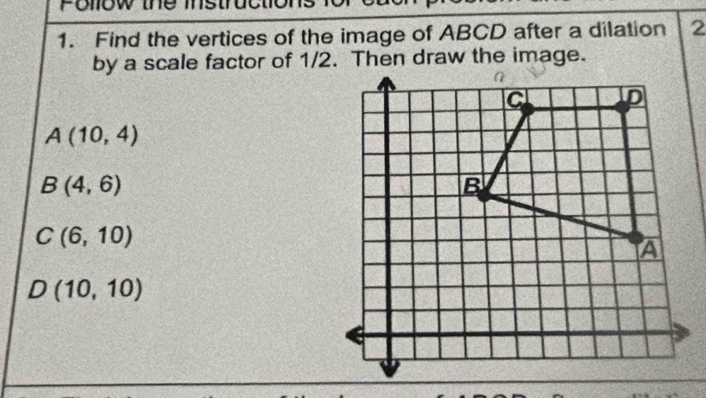 Follow the ins 
1. Find the vertices of the image of ABCD after a dilation 2
by a scale factor of 1/2. Then draw the image.
A(10,4)
B(4,6)
C(6,10)
D(10,10)