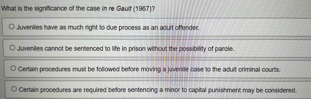 What is the significance of the case in re Gault (1967)?
Juveniles have as much right to due process as an adult offender.
Juveniles cannot be sentenced to life in prison without the possibility of parole.
Certain procedures must be followed before moving a juvenile case to the adult criminal courts.
Certain procedures are required before sentencing a minor to capital punishment may be considered.