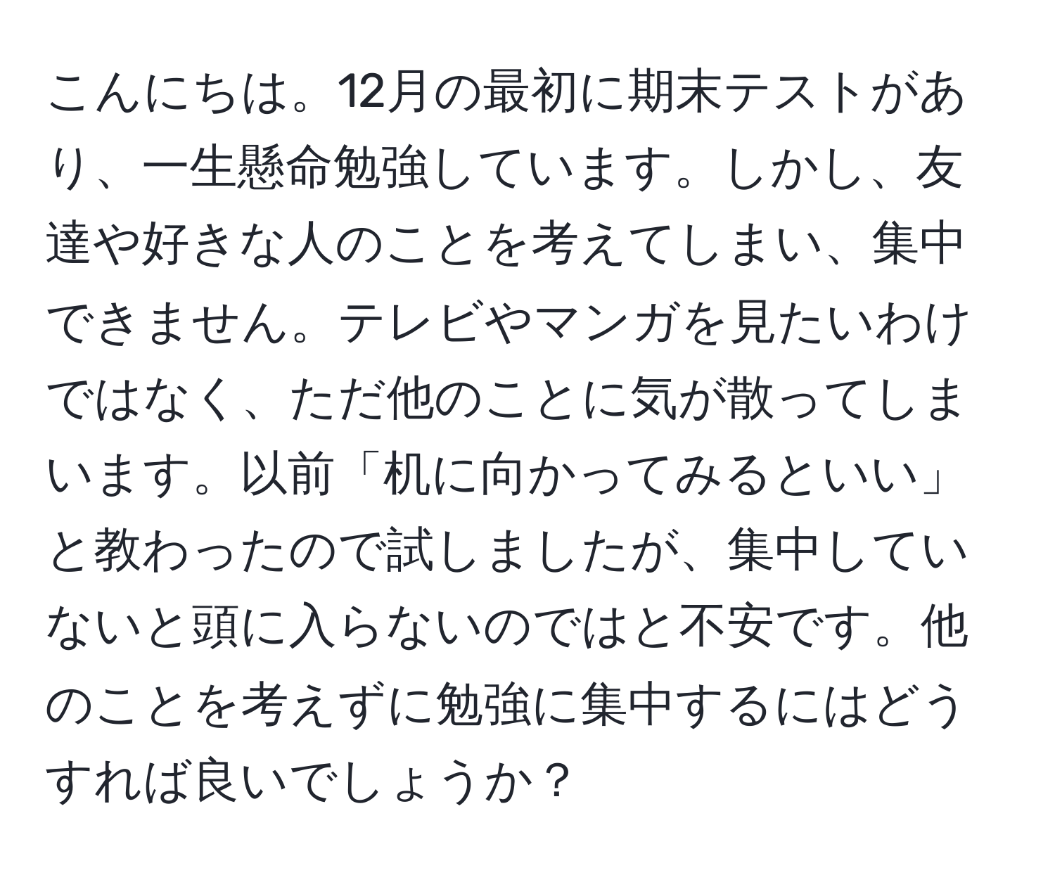 こんにちは。12月の最初に期末テストがあり、一生懸命勉強しています。しかし、友達や好きな人のことを考えてしまい、集中できません。テレビやマンガを見たいわけではなく、ただ他のことに気が散ってしまいます。以前「机に向かってみるといい」と教わったので試しましたが、集中していないと頭に入らないのではと不安です。他のことを考えずに勉強に集中するにはどうすれば良いでしょうか？