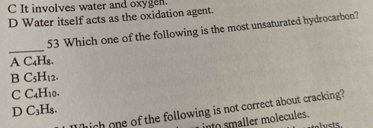 C It involves water and oxygen.
D Water itself acts as the oxidation agent.
53 Which one of the following is the most unsaturated hydrocarbon?
_
A C_4H_8.
B C_5H_12.
C C_4H_10.
D C_3H_8. 
Which one of the following is not correct about cracking?
in to s aller molecules.
stelets