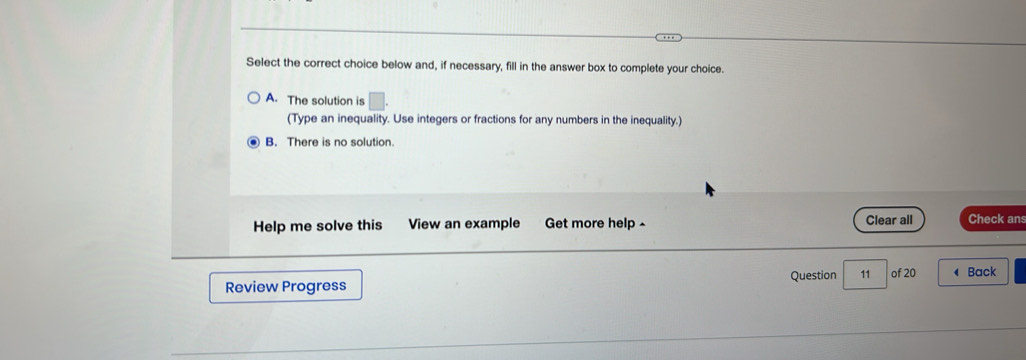 Select the correct choice below and, if necessary, fill in the answer box to complete your choice.
A. The solution is □. 
(Type an inequality. Use integers or fractions for any numbers in the inequality.)
B. There is no solution.
Clear all
Help me solve this View an example Get more help - Check ans
Review Progress Question 11 of 20 ◀ Back