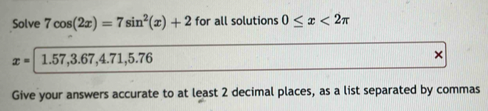 Solve 7cos (2x)=7sin^2(x)+2 for all solutions 0≤ x<2π
x= 1.57, 3.67, 4.71, 5.76
× 
Give your answers accurate to at least 2 decimal places, as a list separated by commas