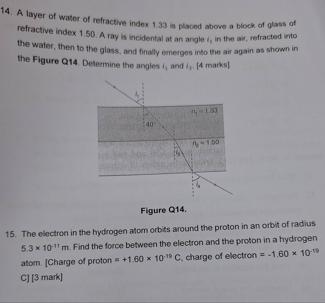 A layer of water of refractive index 1.33 is placed above a block of glass of
refractive index 1.50. A ray is incidental at an angle i_1 in the air, refracted into
the water, then to the glass, and finally emerges into the air again as shown in
the Figure Q14. Determine the angles i_1 and i_3. [4 marks]
Figure Q14.
15. The electron in the hydrogen atom orbits around the proton in an orbit of radius
5.3* 10^(-11)m. Find the force between the electron and the proton in a hydrogen
atom. [Charge of proton =+1.60* 10^(-19)C , charge of electron =-1.60* 10^(-19)
C] [3 mark]