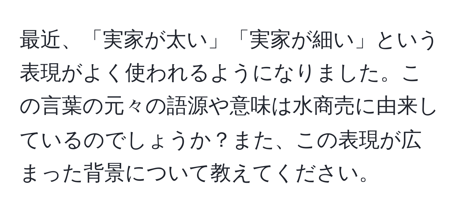 最近、「実家が太い」「実家が細い」という表現がよく使われるようになりました。この言葉の元々の語源や意味は水商売に由来しているのでしょうか？また、この表現が広まった背景について教えてください。