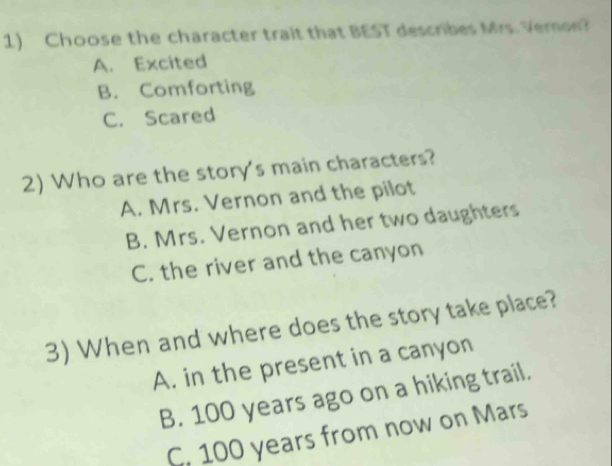 Choose the character trait that BEST describes Ms. Veron?
A. Excited
B. Comforting
C. Scared
2) Who are the story's main characters?
A. Mrs. Vernon and the pilot
B. Mrs. Vernon and her two daughters
C. the river and the canyon
3) When and where does the story take place?
A. in the present in a canyon
B. 100 years ago on a hiking trail.
C. 100 years from now on Mars