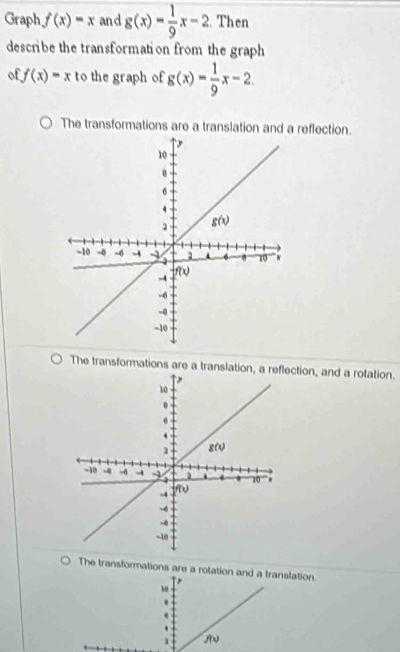 Graph, f(x)=x and g(x)= 1/9 x-2. Then
describe the transformation from the graph
of f(x)=x to the graph of g(x)= 1/9 x-2
The transformations are a translation and a reflection.
The transformations are a translation, a rection, and a rotation.
The transformations are a rotation anation.