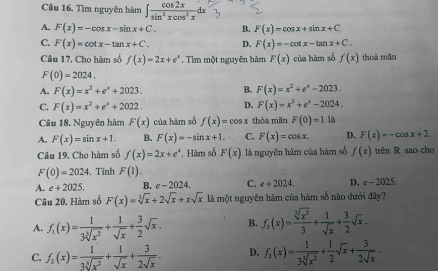 Tìm nguyên hàm ∈t  cos 2x/sin^2xcos^2x dx
A. F(x)=-cos x-sin x+C. B. F(x)=cos x+sin x+C
C. F(x)=cot x-tan x+C. D. F(x)=-cot x-tan x+C.
Câu 17. Cho hàm số f(x)=2x+e^x. Tìm một nguyên hàm F(x) của hàm số f(x) thoà mãn
F(0)=2024.
A. F(x)=x^2+e^x+2023. B. F(x)=x^2+e^x-2023.
D.
C. F(x)=x^2+e^x+2022. F(x)=x^2+e^x-2024.
Câu 18. Nguyên hàm F(x) của hàm số f(x)=cos x thỏa mãn F(0)=11 à
A. F(x)=sin x+1. B. F(x)=-sin x+1. C. F(x)=cos x. D. F(x)=-cos x+2.
Câu 19. Cho hàm số f(x)=2x+e^x. Hàm số F(x) là nguyên hàm của hàm số f(x) trên R sao cho
F(0)=2024. Tính F(1).
A. e+2025. B. e-2024. C. e+2024. D. e-2025.
Câu 20. Hàm số F(x)=sqrt[3](x)+2sqrt(x)+xsqrt(x) là một nguyên hàm của hàm số nào dưới đây?
A. f_1(x)= 1/3sqrt[3](x^2) + 1/sqrt(x) + 3/2 sqrt(x).
B. f_3(x)= sqrt[3](x^2)/3 + 1/sqrt(x) + 3/2 sqrt(x).
D.
C. f_2(x)= 1/3sqrt[3](x^2) + 1/sqrt(x) + 3/2sqrt(x) . f_2(x)= 1/3sqrt[3](x^2) + 1/2 sqrt(x)+ 3/2sqrt(x) .