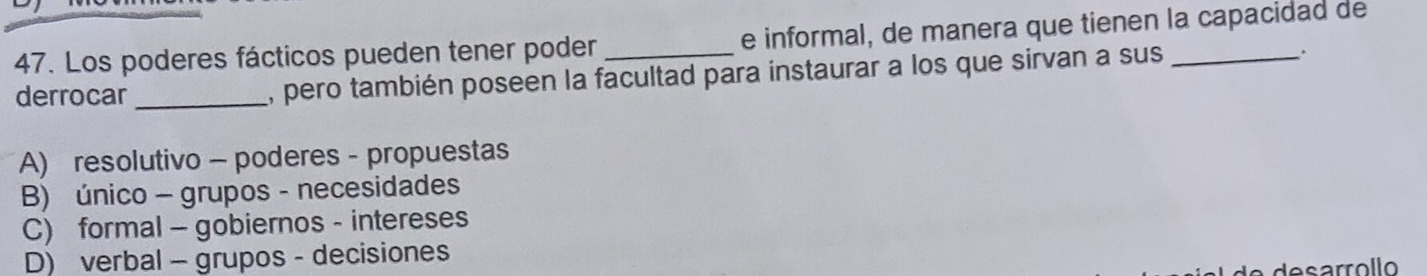 Los poderes fácticos pueden tener poder _e informal, de manera que tienen la capacidad de
derrocar _, pero también poseen la facultad para instaurar a los que sirvan a sus _.
A) resolutivo - poderes - propuestas
B) único - grupos - necesidades
C) formal - gobiernos - intereses
D) verbal - grupos - decisiones
des arrol lo