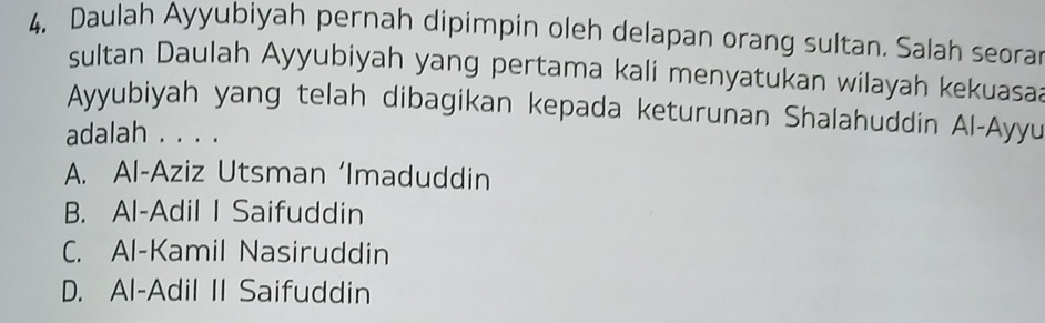 Daulah Ayyubiyah pernah dipimpin oleh delapan orang sultan. Salah seorar
sultan Daulah Ayyubiyah yang pertama kali menyatukan wilayah kekuasa
Ayyubiyah yang telah dibagikan kepada keturunan Shalahuddin Al-Ayyu
adalah . . . .
A. Al-Aziz Utsman ‘Imaduddin
B. Al-Adil I Saifuddin
C. Al-Kamil Nasiruddin
D. Al-Adil II Saifuddin