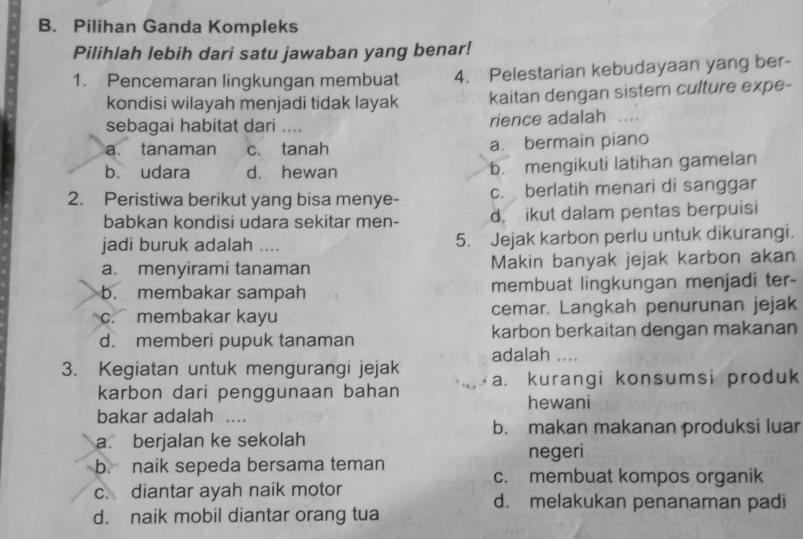 Pilihan Ganda Kompleks
Pilihlah lebih dari satu jawaban yang benar!
1. Pencemaran lingkungan membuat 4. Pelestarian kebudayaan yang ber-
kondisi wilayah menjadi tidak layak kaitan dengan sistem culture expe-
sebagai habitat dari .... rience adalah …._
a. tanaman c. tanah a. bermain piano
b. udara d. hewan
b. mengikuti latihan gamelan
2. Peristiwa berikut yang bisa menye- c. berlatih menari di sanggar
babkan kondisi udara sekitar men- d. ikut dalam pentas berpuisi
jadi buruk adalah …._ 5. Jejak karbon perlu untuk dikurangi.
a. menyirami tanaman Makin banyak jejak karbon akan
b. membakar sampah membuat lingkungan menjadi ter-
c. membakar kayu cemar. Langkah penurunan jejak
d. memberi pupuk tanaman karbon berkaitan dengan makanan
adalah ....
3. Kegiatan untuk mengurangi jejak
a. kurangi konsumsi produk
karbon dari penggunaan bahan hewani
bakar adalah ....
b. makan makanan produksi luar
a. berjalan ke sekolah
b. naik sepeda bersama teman negeri
c. membuat kompos organik
c. diantar ayah naik motor
d. melakukan penanaman padi
d. naik mobil diantar orang tua