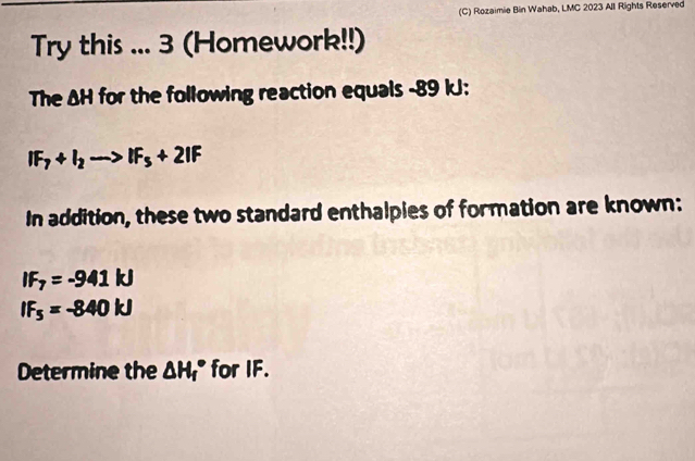 Rozaimie Bin Wahab, LMC 2023 All Rights Reserved 
Try this ... 3 (Homework!!) 
The ΔH for the following reaction equals -89 kJ :
IF_7+I_2to IF_5+2IF
In addition, these two standard enthalpies of formation are known:
IF_7=-941kJ
IF_5=-840kJ
Determine the △ H_f° for IF.