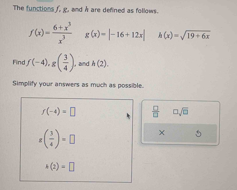 The functions f, g, and h are defined as follows.
f(x)= (6+x^3)/x^3  g(x)=|-16+12x| h(x)=sqrt(19+6x)
Find f(-4), g( 3/4 ) , and h(2). 
Simplify your answers as much as possible.
f(-4)=□
 □ /□   □ sqrt(□ )
g( 3/4 )=□
×
h(2)=□