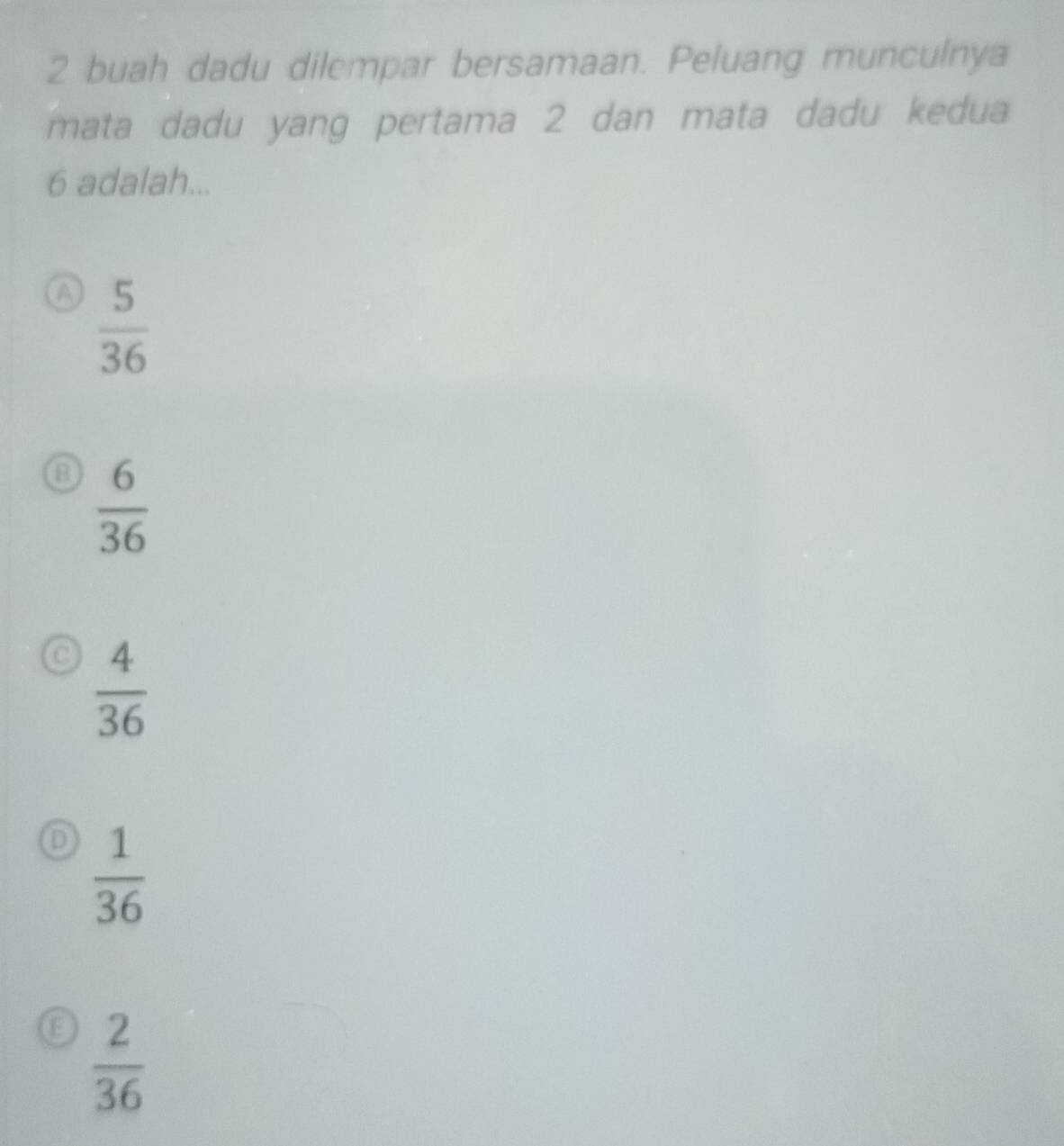 buah dadu dilempar bersamaan. Peluang munculnya
mata dadu yang pertama 2 dan mata dadu kedua
6 adalah...
a  5/36 
a  6/36 
c  4/36 
D  1/36 
E  2/36 