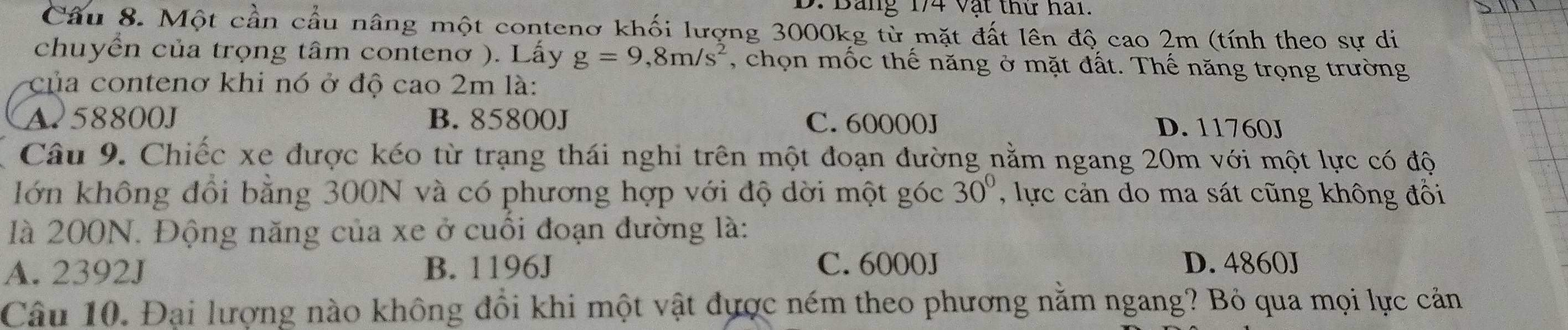 Bảng 174 Vật thứ hai.
Cầu 8. Một cần cầu nâng một contenơ khối lượng 3000kg từ mặt đất lên độ cao 2m (tính theo sự di
chuyển của trọng tâm contenơ ). Lấy g=9, 8m/s^2 , chọn mốc thế năng ở mặt đất. Thế năng trọng trường
của contenơ khi nó ở độ cao 2m là:
A258800J B. 85800J C. 60000J D. 11760J
Câu 9. Chiếc xe được kéo từ trạng thái nghi trên một đoạn đường nằm ngang 20m với một lực có độ
lớn không đồi bằng 300N và có phương hợp với độ dời một góc 30° , lực cản do ma sát cũng không đồi
là 200N. Động năng của xe ở cuối đoạn đường là:
A. 2392J B. 1196J C. 6000J D. 4860J
Câu 10. Đại lượng nào không đổi khi một vật được ném theo phương nằm ngang? Bỏ qua mọi lực cản