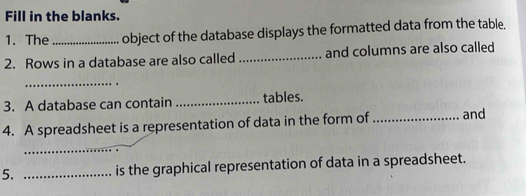 Fill in the blanks. 
1. The _object of the database displays the formatted data from the table. 
2. Rows in a database are also called _and columns are also called 
_ 
3. A database can contain _tables. 
4. A spreadsheet is a representation of data in the form of _and 
_ 
5. _is the graphical representation of data in a spreadsheet.