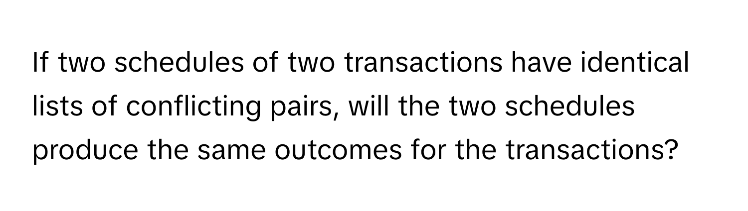 If two schedules of two transactions have identical lists of conflicting pairs, will the two schedules produce the same outcomes for the transactions?