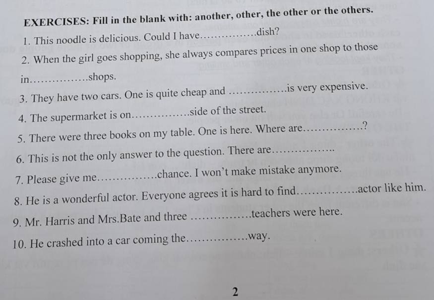 Fill in the blank with: another, other, the other or the others. 
1. This noodle is delicious. Could I have_ dish? 
2. When the girl goes shopping, she always compares prices in one shop to those 
in_ shops. 
3. They have two cars. One is quite cheap and _is very expensive. 
4. The supermarket is on_ side of the street. 
5. There were three books on my table. One is here. Where are_ .? 
6. This is not the only answer to the question. There are_ 
7. Please give me._ chance. I won’t make mistake anymore. 
8. He is a wonderful actor. Everyone agrees it is hard to find _actor like him. 
9. Mr. Harris and Mrs.Bate and three _teachers were here. 
10. He crashed into a car coming the _way. 
2