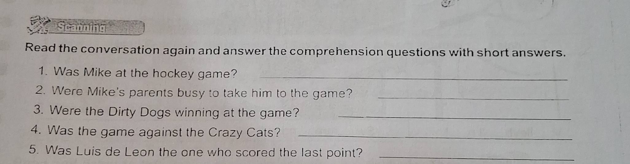 Scanning 
Read the conversation again and answer the comprehension questions with short answers. 
1. Was Mike at the hockey game?_ 
2. Were Mike's parents busy to take him to the game?_ 
3. Were the Dirty Dogs winning at the game?_ 
4. Was the game against the Crazy Cats?_ 
5. Was Luis de Leon the one who scored the last point?_