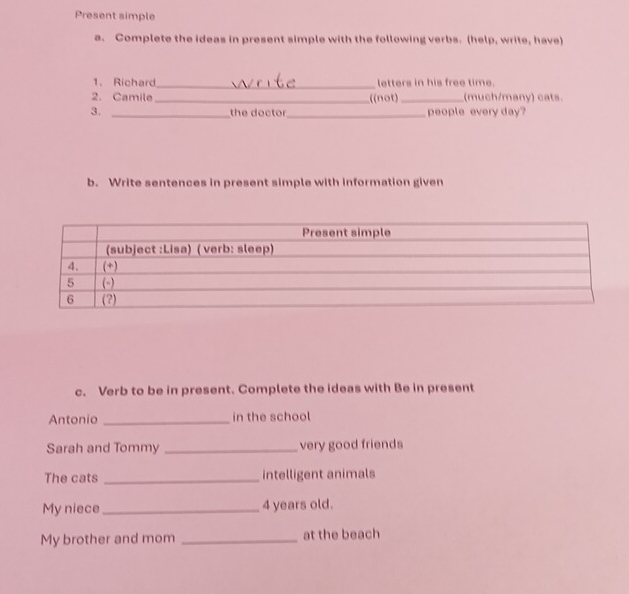Present simple 
a. Complete the ideas in present simple with the following verbs. (help, write, have) 
1. Richard_ letters in his free time. 
2. Camile _((not) _(much/many) cats. 
3. _the doctor_ people every day? 
b. Write sentences in present simple with information given 
c. Verb to be in present. Complete the ideas with Be in present 
Antonio _in the school 
Sarah and Tommy _very good friends 
The cats _intelligent animals 
My niece _ 4 years old. 
My brother and mom _at the beach