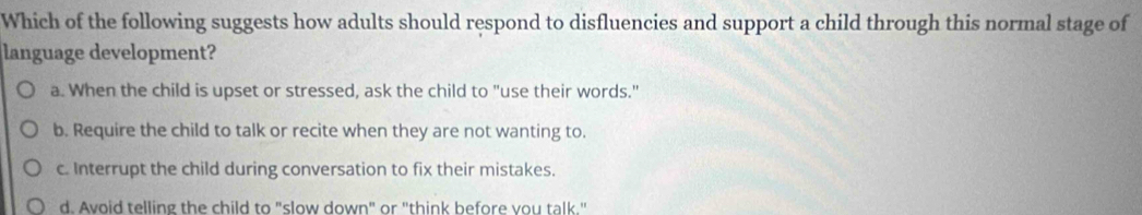 Which of the following suggests how adults should respond to disfluencies and support a child through this normal stage of
language development?
a. When the child is upset or stressed, ask the child to "use their words."
b. Require the child to talk or recite when they are not wanting to.
c. Interrupt the child during conversation to fix their mistakes.
d. Avoid telling the child to "slow down" or "think before vou talk."