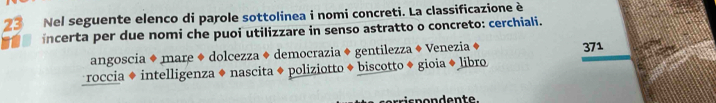 Nel seguente elenco di parole sottolinea i nomi concreti. La classificazione è
incerta per due nomi che puoi utilizzare in senso astratto o concreto: cerchiali.
angoscia ◆ mare ◆ dolcezza ◆ democrazia ◆ gentilezza ♦ Venezia ◆
371
roccia ◆ intelligenza ◆ nascita ◆ poliziotto ◆ biscotto ◆ gioia ◆ libro