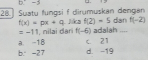 b. -3 . 12
28.] Suatu fungsi f dirumuskan dengan
f(x)=px+q. Jika f(2)=5 dan f(-2)
=-11 , nilai dari f(-6) adalah_
a. -18 c. 21
b. -27 d. -19