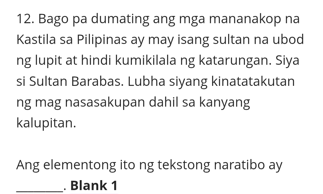 Bago pa dumating ang mga mananakop na 
Kastila sa Pilipinas ay may isang sultan na ubod 
ng lupit at hindi kumikilala ng katarungan. Siya 
si Sultan Barabas. Lubha siyang kinatatakutan 
ng mag nasasakupan dahil sa kanyang 
kalupitan. 
Ang elementong ito ng tekstong naratibo ay 
_. Blank 1