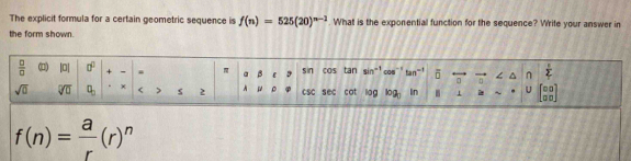 The explicit formula for a certain geometric sequence is f(n)=525(20)^n-1. What is the exponential function for the sequence? Write your answer in 
the form shown.
 □ /□   □ 0° + a β sin COS tan sin 0as fan overline D^((n frac c)2)
sqrt(0) sqrt[□](□ ) q_□  χ < > s 2 。 csc sec cot liog log _3 In 6 ⊥ U beginbmatrix 00 00endbmatrix
f(n)= a/r (r)^n