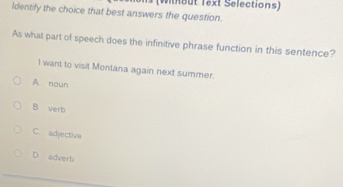 (Without Text Selections)
Identify the choice that best answers the question.
As what part of speech does the infinitive phrase function in this sentence?
I want to visit Montana again next summer.
A noun
B verb
C. adjective
D adverb