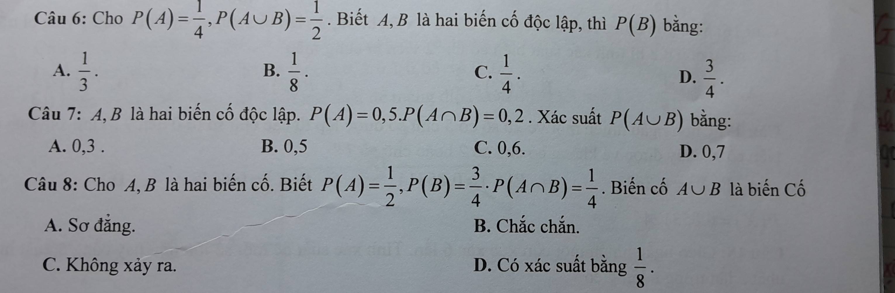 Cho P(A)= 1/4 , P(A∪ B)= 1/2 . Biết A, B là hai biến cố độc lập, thì P(B) bằng:
A.  1/3 .  1/8 ·  1/4 . 
B.
C.
D.  3/4 . 
Câu 7: A, B là hai biến cố độc lập. P(A)=0,5. P(A∩ B)=0,2. Xác suất P(A∪ B) bằng:
A. 0, 3. B. 0, 5 C. 0, 6.
D. 0, 7
Câu 8: Cho A, B là hai biến cố. Biết P(A)= 1/2 , P(B)= 3/4  · P(A∩ B)= 1/4 . Biến cố A∪ B là biến Cố
A. Sơ đẳng. B. Chắc chắn.
C. Không xảy ra. D. Có xác suất bằng  1/8 ·