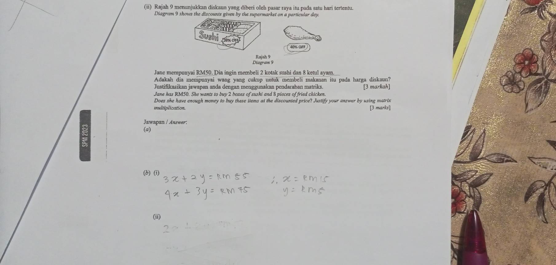 (ii) Rajah 9 menunjukkan diskaun yang diberi oleh pasar raya itu pada satu hari tertentu. 
Diagram 9 shows the discounts given by the supermarket on a particular day. 
Sushi 20% ÖfF
40% OFF 
Rajah 9 
Diagram 9 
Jane mempunyai RM50. Dia ingin membeli 2 kotak sushi dan 8 ketul ayam. 
Adakah dia mempunyai wang yang cukup untuk membeli makanan itu pada harga diskaun? 
Justifikasikan jawapan anda dengan menggunakan pendaraban matriks. [3 markah] 
Jane has RM50. She wants to buy 2 boxes of sushi and 8 pieces of fried chicken. 
Does she have enough money to buy these items at the discounted price? Justify your answer by using matrix 
multiplication. [3 marks] 
Jawapan / Answer: 
5 
(a) 
(b) (i) 
(ii)