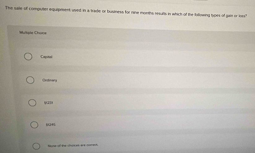 The sale of computer equipment used in a trade or business for nine months results in which of the following types of gain or loss?
Multiple Choice
Capital
Ordinary
§1231
§1245
None of the choices are correct.