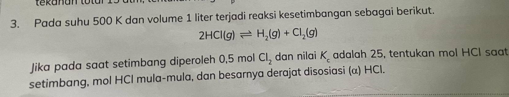 tekanan totar . 
3. Pada suhu 500 K dan volume 1 liter terjadi reaksi kesetimbangan sebagai berikut.
2HCl(g)leftharpoons H_2(g)+Cl_2(g)
Jika pada saat setimbang diperoleh 0,5 mol Cl_2 dan nilai K_c adalah 25, tentukan mol HCl saat 
setimbang, mol HCl mula-mula, dan besarnya derajat disosiasi (α) HCl.