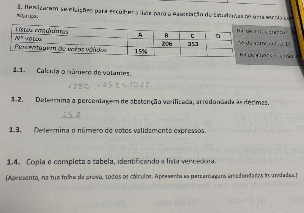 Realizaram-se eleições para escolher a lista para a Associação de Estudantes de uma escola com
alunos.
os brancos: 28
os nulos: 14
unos que não vo
1.1. Calcula o número de votantes.
1.2. Determina a percentagem de abstenção verificada, arredondada às décimas.
1.3. Determina o número de votos validamente expressos.
1.4. Copia e completa a tabela, identificando a lista vencedora.
(Apresenta, na tua folha de prova, todos os cálculos. Apresenta as percentagens arredondadas às unidades.)