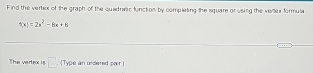 Find the vertex of the graph of the quatrac function by completing the square or using the verter formula
f(x)=2x^2-8x+6
The vertex is □ . (Type an ordered pair )