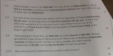 2.1 Telaiya bought a new car for R250 000. The value of the car depreciated at a rate of
22% p.a annually according to the reducing balance method. After how many years will 
Its book value be R92537,647
2.2 For each of the three years from 2020 to 2022 the population of Town A decreased by
8% per year and the population of Town B increased by 12% per year. At the end of 
2022, the population of the two towns were equal. Determine the ratio of the 
population of Town A (call it P(A)) to the population of Town B (call it P(A). at the (4) 
beginning of 2020. 
2.3 Telaiya bought a house that cost R800 000. She paid a deposit of R300 000. The bank 
granted her a loan to pay off the balance at an interest rate of 11,5% p.a compounded 
monthly. In order to settle the loan as soon as possible, she makes monthly 
installments of R9 500, starting one month after the loan was granted. 
2.3.1 How many monthly installments are needed to settle the loan? (4) (5)