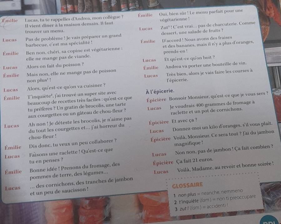 Emilie Lucas, tu te rappelles d'Andrea, mon collègue ?  Émilie Oui, bien sûr ! Le menu parfait pour une
Il vient diner à la maison demain. Il faut végétarienne !
trouver un menu. Lucas Zut^3! C'est vrai... pas de charcuterie. Comme
Lucas Pas de problème ! Je vais préparer un grand dessert, une salade de fruits ?
barbecue, c'est ma spécialité ! Émilie D'accord ! Nous avons des fraises
Émilie  Ben non, chéri, sa copine est végétarienne : et des bananes, mais il n'y a plus d'oranges,
elle ne mange pas de viande. prends-en !
Lucas
Lucas Alors on fait du poisson ? Et qu'est-ce qu'on boit ?
Émilie Mais non, elle ne mange pas de poisson Émilie Andrea va porter une bouteille de vin.
non plus' ! Lucas Très bien, alors je vais faire les courses à
Lucas Alors, qu'est-ce qu'on va cuisiner ? l'épicerie.
Émilie T'inquiète², j'ai trouvé un super site avec À l'épicerie.
beaucoup de recettes très faciles : qu'est-ce que Épicière Bonsoir Monsieur, qu'est-ce que je vous sers ?
tu préfères ? Un gratin de brocolis, une tarte
aux courgettes ou un gâteau de chou-fleur ? Lucas  Je voudrais 400 grammes de fromage à
Lucas Ah non ! Je déteste les brocolis, je n'aime pas raclette et un pot de cornichons.
du tout les courgettes et... j’ai horreur du Épicière Et avec ça ?
chou-fleur ! Lucas Donnez-moi un kilo d'oranges, s'il vous plaît.
Émilie Dis donc, tu veux un peu collaborer ? Épicière Voilà, Monsieur. Ce sera tout ? J'ai du jambon
Lucas Faisons une raclette ! Qu'est-ce que magnifique !
tu en penses ? Lucas Non non, pas de jambon ! Ça fait combien ?
Émilie Bonne idée ! Prenons du fromage, des Épicière Ça fait 21 euros.
Lucas  Voilà, Madame, au revoir et bonne soirée !
pommes de terre, des légumes...
Lucas ... des cornichons, des tranches de jambon
GLOSSAIRE
et un peu de saucisson !
1 non plus = neanche, nemmeno
2 t'inquiète (fam.) = non ti preoccupare
3 zut ! (fam.) = accidenti !