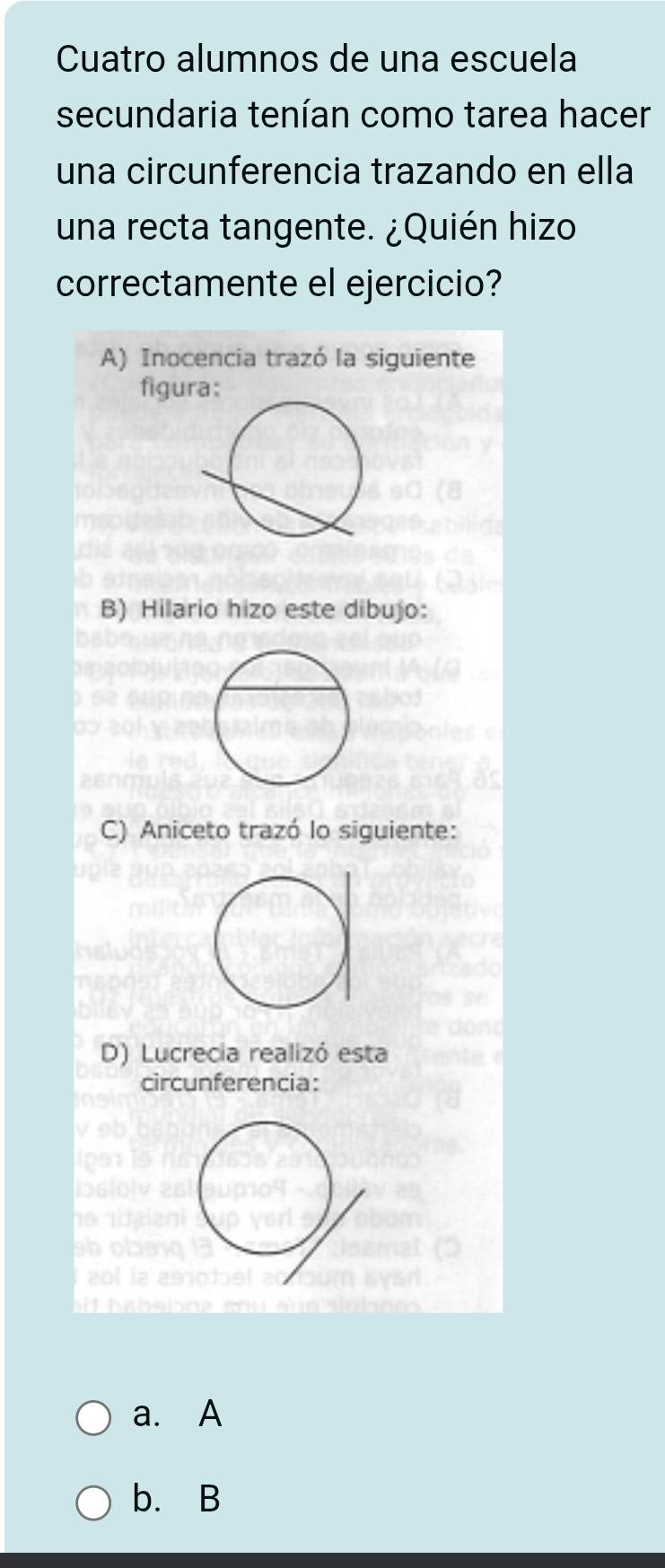 Cuatro alumnos de una escuela
secundaria tenían como tarea hacer
una circunferencia trazando en ella
una recta tangente. ¿Quién hizo
correctamente el ejercicio?
A) Inocencia trazó la siguiente
figura:
B) Hilario hizo este dibujo:
C) Aniceto trazó lo siguiente:
D) Lucrecia realizó esta
circunferencia:
a. A
b. B