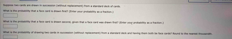 Suppose two cards are drawn in succession (without replacement) from a standard deck of cards. 
What is the probability that a face card is drawn first? (Enter your probability as a fraction.) 
What is the probability that a face card is drawn second, given that a face card was drawn first? (Enter your probability as a fraction.) 
What is the probability of drawing two cards in succession (without replacement) from a standard deck and having them both be face cards? Round to the nearest thousandth.