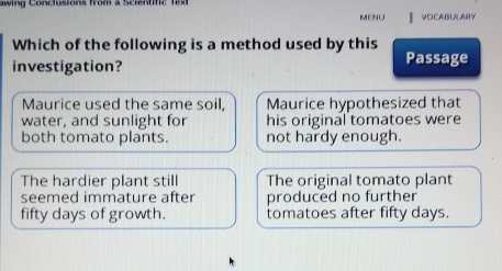 awing Conclusions from a Scientific 
MENU VOCABULARY
Which of the following is a method used by this Passage
investigation?
Maurice used the same soil, Maurice hypothesized that
water, and sunlight for his original tomatoes were
both tomato plants. not hardy enough.
The hardier plant still The original tomato plant
seemed immature after produced no further
fifty days of growth. tomatoes after fifty days.