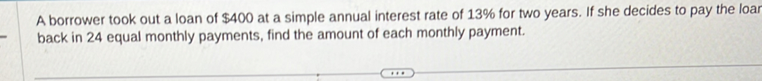 A borrower took out a loan of $400 at a simple annual interest rate of 13% for two years. If she decides to pay the loar 
back in 24 equal monthly payments, find the amount of each monthly payment.