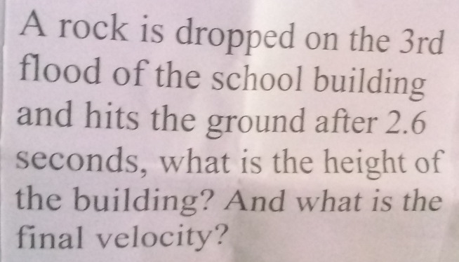 A rock is dropped on the 3rd
flood of the school building 
and hits the ground after 2.6
seconds, what is the height of 
the building? And what is the 
final velocity?